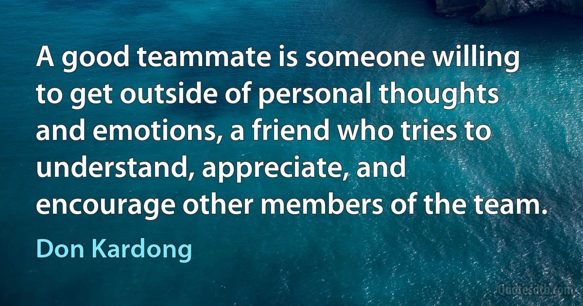 A good teammate is someone willing to get outside of personal thoughts and emotions, a friend who tries to understand, appreciate, and encourage other members of the team. (Don Kardong)