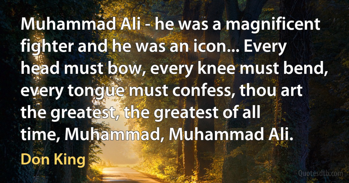 Muhammad Ali - he was a magnificent fighter and he was an icon... Every head must bow, every knee must bend, every tongue must confess, thou art the greatest, the greatest of all time, Muhammad, Muhammad Ali. (Don King)