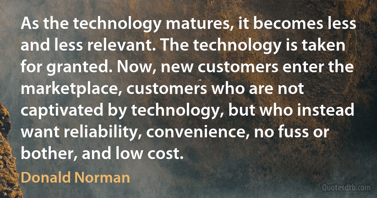 As the technology matures, it becomes less and less relevant. The technology is taken for granted. Now, new customers enter the marketplace, customers who are not captivated by technology, but who instead want reliability, convenience, no fuss or bother, and low cost. (Donald Norman)