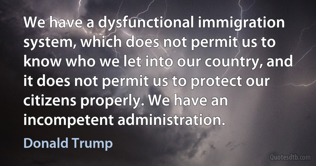 We have a dysfunctional immigration system, which does not permit us to know who we let into our country, and it does not permit us to protect our citizens properly. We have an incompetent administration. (Donald Trump)