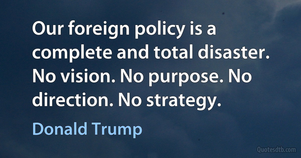 Our foreign policy is a complete and total disaster. No vision. No purpose. No direction. No strategy. (Donald Trump)