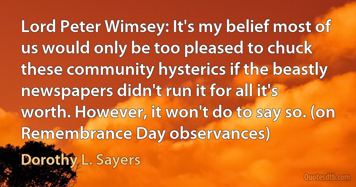 Lord Peter Wimsey: It's my belief most of us would only be too pleased to chuck these community hysterics if the beastly newspapers didn't run it for all it's worth. However, it won't do to say so. (on Remembrance Day observances) (Dorothy L. Sayers)