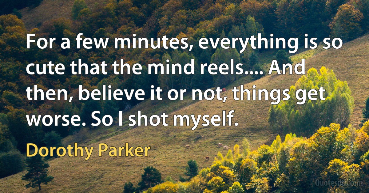 For a few minutes, everything is so cute that the mind reels.... And then, believe it or not, things get worse. So I shot myself. (Dorothy Parker)