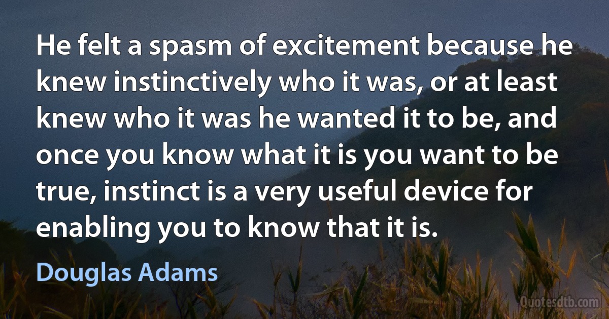 He felt a spasm of excitement because he knew instinctively who it was, or at least knew who it was he wanted it to be, and once you know what it is you want to be true, instinct is a very useful device for enabling you to know that it is. (Douglas Adams)