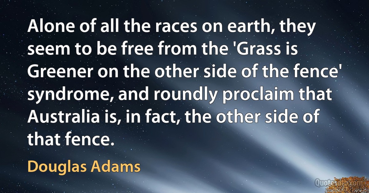 Alone of all the races on earth, they seem to be free from the 'Grass is Greener on the other side of the fence' syndrome, and roundly proclaim that Australia is, in fact, the other side of that fence. (Douglas Adams)