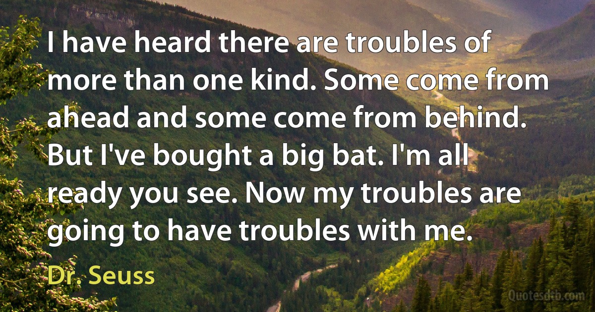 I have heard there are troubles of more than one kind. Some come from ahead and some come from behind. But I've bought a big bat. I'm all ready you see. Now my troubles are going to have troubles with me. (Dr. Seuss)