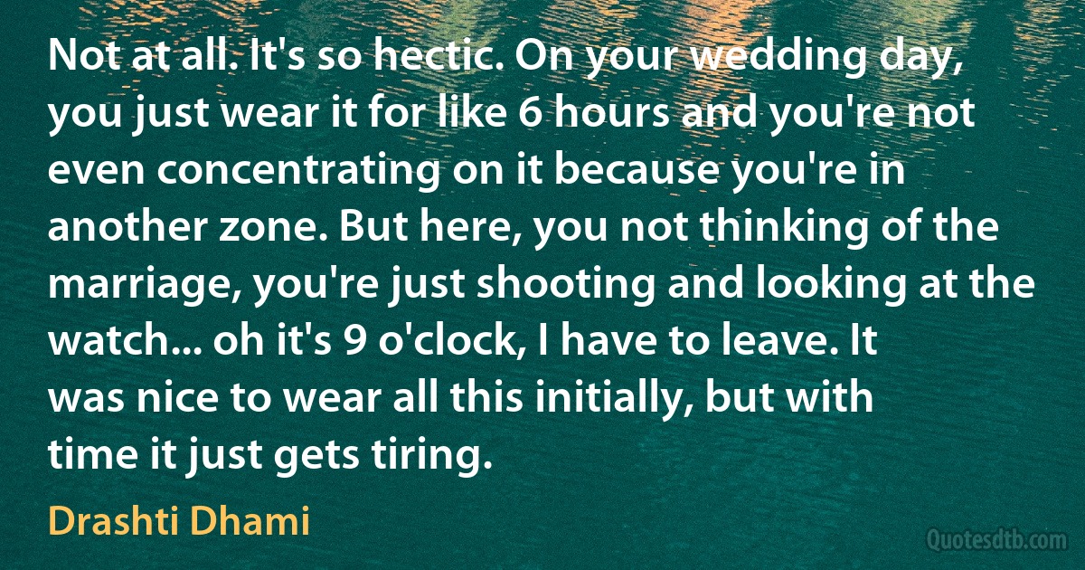 Not at all. It's so hectic. On your wedding day, you just wear it for like 6 hours and you're not even concentrating on it because you're in another zone. But here, you not thinking of the marriage, you're just shooting and looking at the watch... oh it's 9 o'clock, I have to leave. It was nice to wear all this initially, but with time it just gets tiring. (Drashti Dhami)