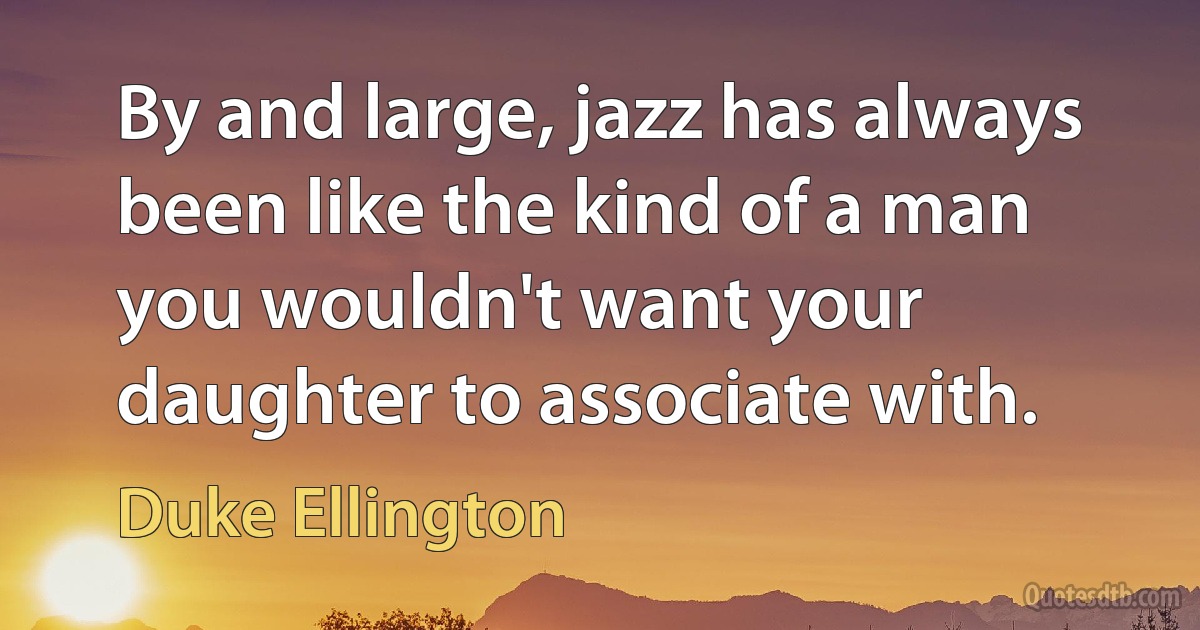 By and large, jazz has always been like the kind of a man you wouldn't want your daughter to associate with. (Duke Ellington)