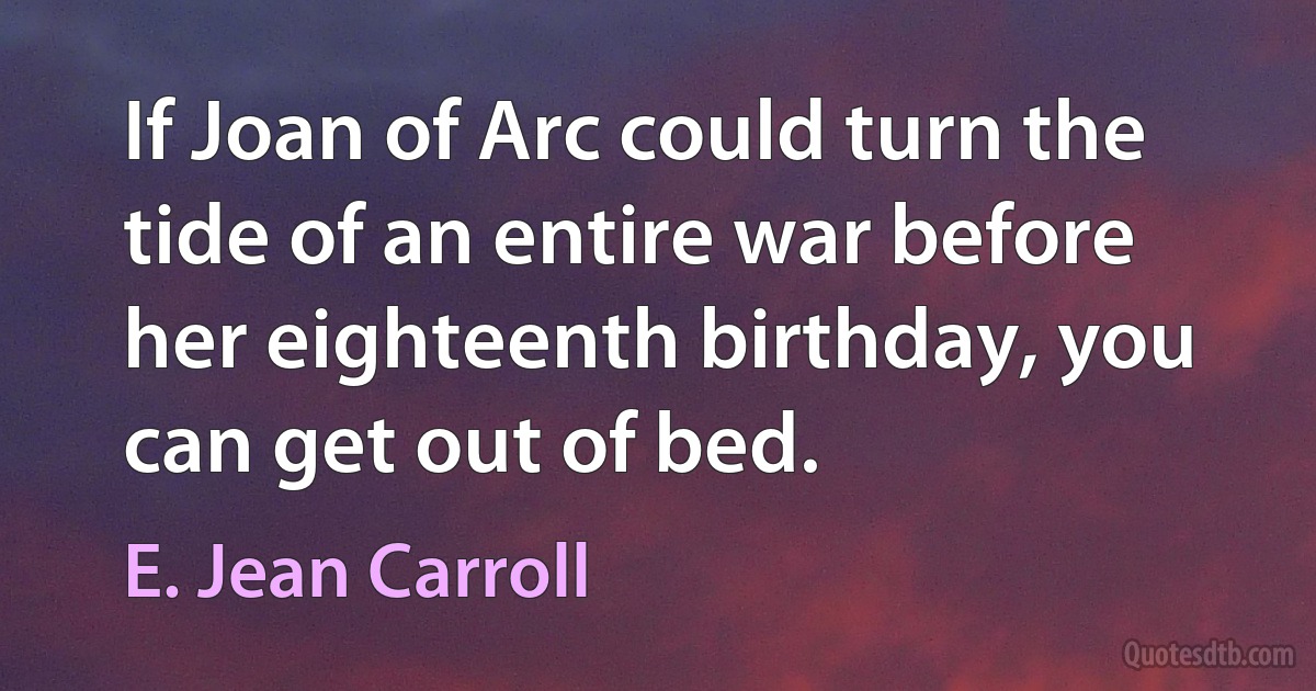 If Joan of Arc could turn the tide of an entire war before her eighteenth birthday, you can get out of bed. (E. Jean Carroll)