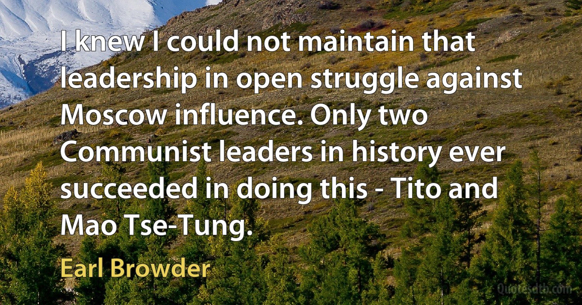 I knew I could not maintain that leadership in open struggle against Moscow influence. Only two Communist leaders in history ever succeeded in doing this - Tito and Mao Tse-Tung. (Earl Browder)