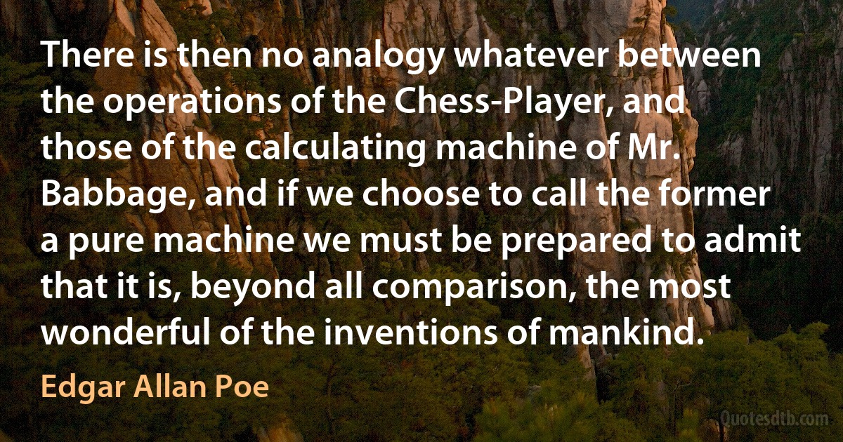 There is then no analogy whatever between the operations of the Chess-Player, and those of the calculating machine of Mr. Babbage, and if we choose to call the former a pure machine we must be prepared to admit that it is, beyond all comparison, the most wonderful of the inventions of mankind. (Edgar Allan Poe)