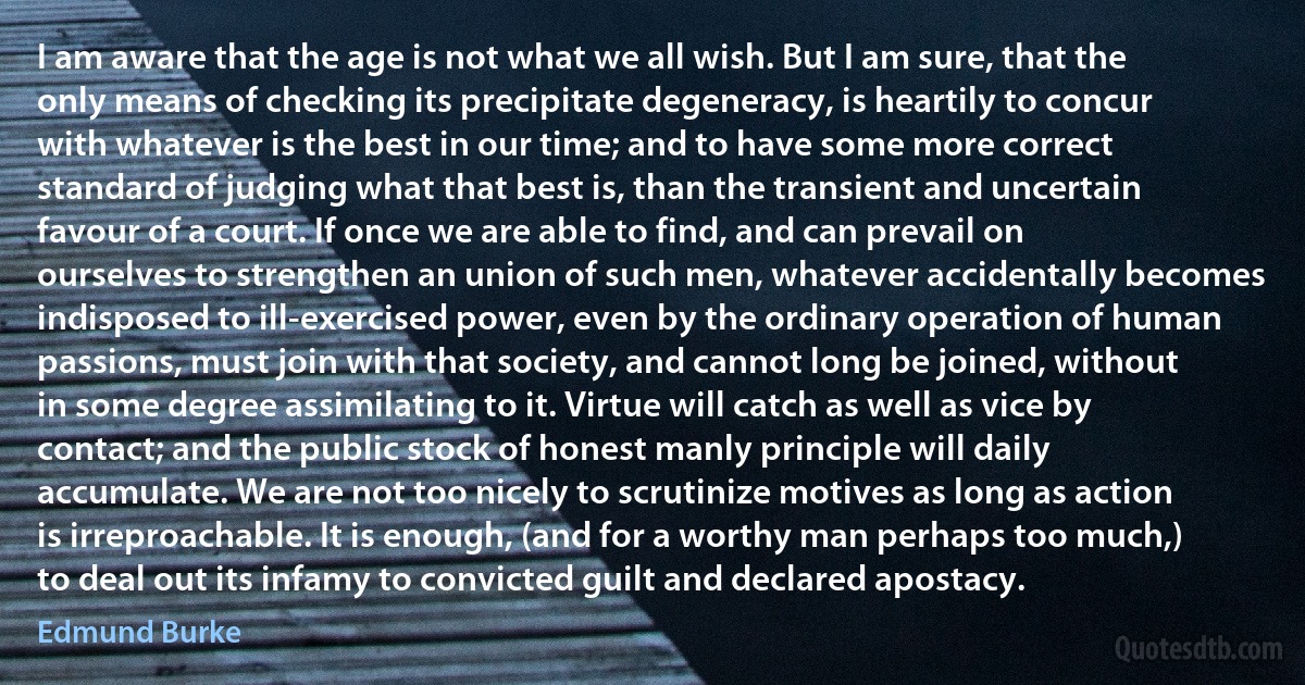 I am aware that the age is not what we all wish. But I am sure, that the only means of checking its precipitate degeneracy, is heartily to concur with whatever is the best in our time; and to have some more correct standard of judging what that best is, than the transient and uncertain favour of a court. If once we are able to find, and can prevail on ourselves to strengthen an union of such men, whatever accidentally becomes indisposed to ill-exercised power, even by the ordinary operation of human passions, must join with that society, and cannot long be joined, without in some degree assimilating to it. Virtue will catch as well as vice by contact; and the public stock of honest manly principle will daily accumulate. We are not too nicely to scrutinize motives as long as action is irreproachable. It is enough, (and for a worthy man perhaps too much,) to deal out its infamy to convicted guilt and declared apostacy. (Edmund Burke)