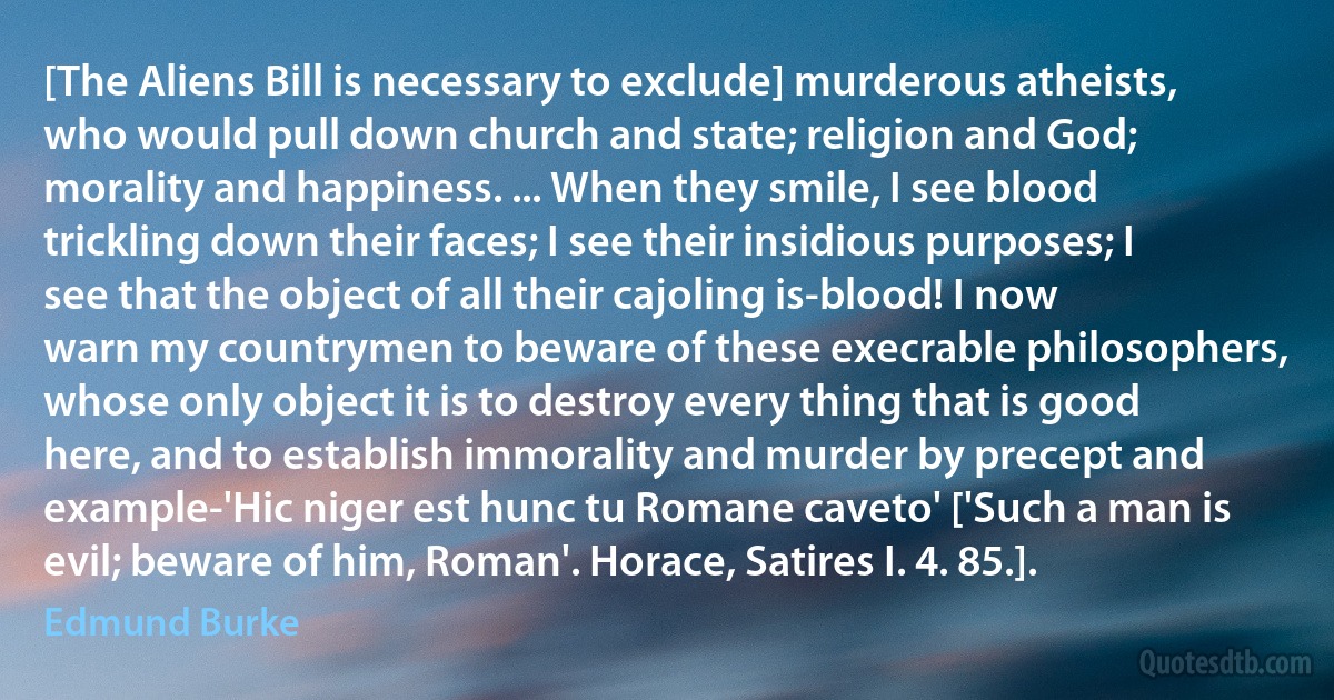 [The Aliens Bill is necessary to exclude] murderous atheists, who would pull down church and state; religion and God; morality and happiness. ... When they smile, I see blood trickling down their faces; I see their insidious purposes; I see that the object of all their cajoling is-blood! I now warn my countrymen to beware of these execrable philosophers, whose only object it is to destroy every thing that is good here, and to establish immorality and murder by precept and example-'Hic niger est hunc tu Romane caveto' ['Such a man is evil; beware of him, Roman'. Horace, Satires I. 4. 85.]. (Edmund Burke)