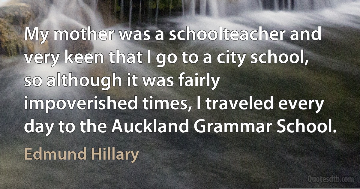 My mother was a schoolteacher and very keen that I go to a city school, so although it was fairly impoverished times, I traveled every day to the Auckland Grammar School. (Edmund Hillary)