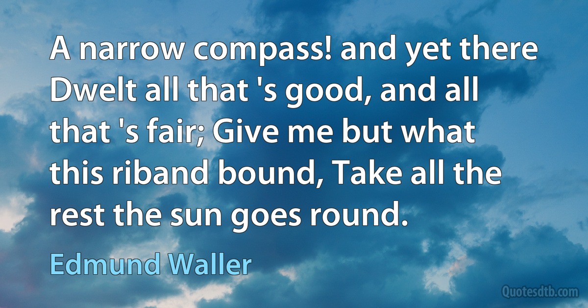 A narrow compass! and yet there Dwelt all that 's good, and all that 's fair; Give me but what this riband bound, Take all the rest the sun goes round. (Edmund Waller)