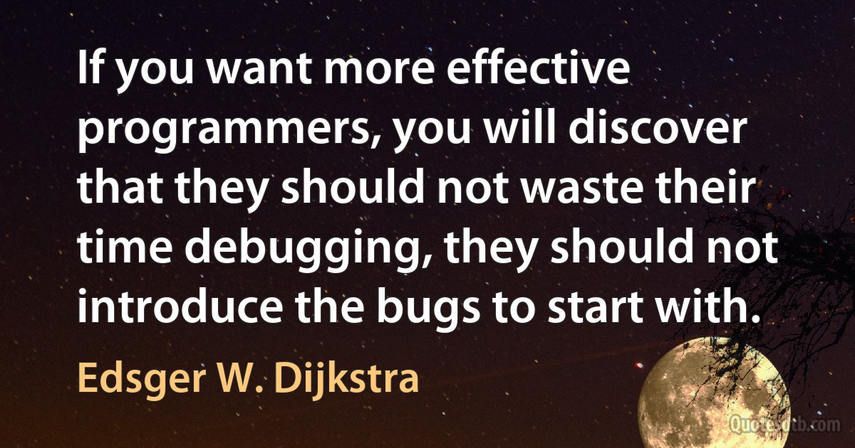 If you want more effective programmers, you will discover that they should not waste their time debugging, they should not introduce the bugs to start with. (Edsger W. Dijkstra)