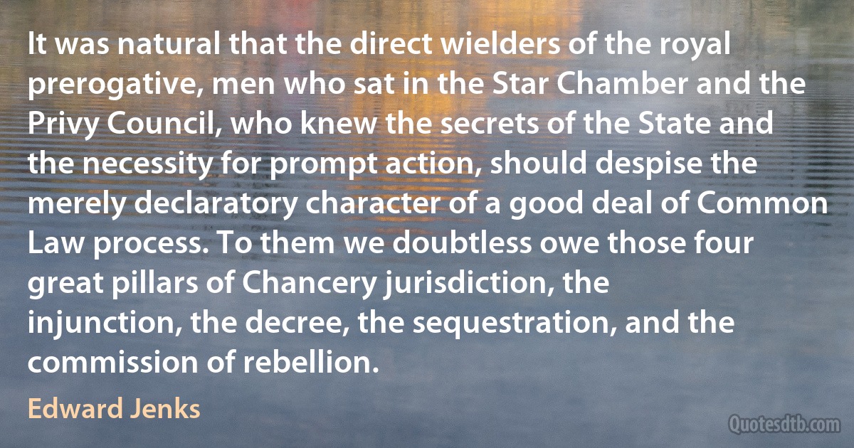 It was natural that the direct wielders of the royal prerogative, men who sat in the Star Chamber and the Privy Council, who knew the secrets of the State and the necessity for prompt action, should despise the merely declaratory character of a good deal of Common Law process. To them we doubtless owe those four great pillars of Chancery jurisdiction, the injunction, the decree, the sequestration, and the commission of rebellion. (Edward Jenks)