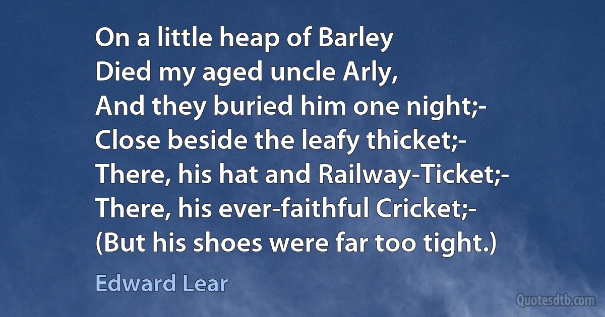 On a little heap of Barley
Died my aged uncle Arly,
And they buried him one night;-
Close beside the leafy thicket;-
There, his hat and Railway-Ticket;-
There, his ever-faithful Cricket;-
(But his shoes were far too tight.) (Edward Lear)