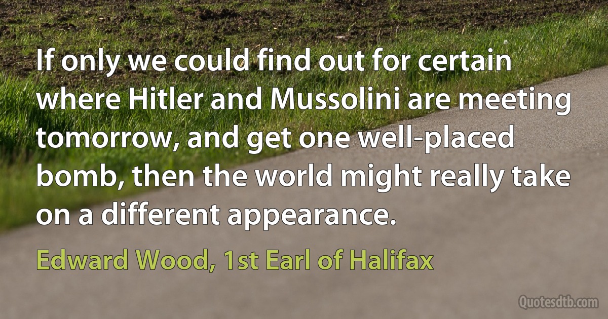 If only we could find out for certain where Hitler and Mussolini are meeting tomorrow, and get one well-placed bomb, then the world might really take on a different appearance. (Edward Wood, 1st Earl of Halifax)