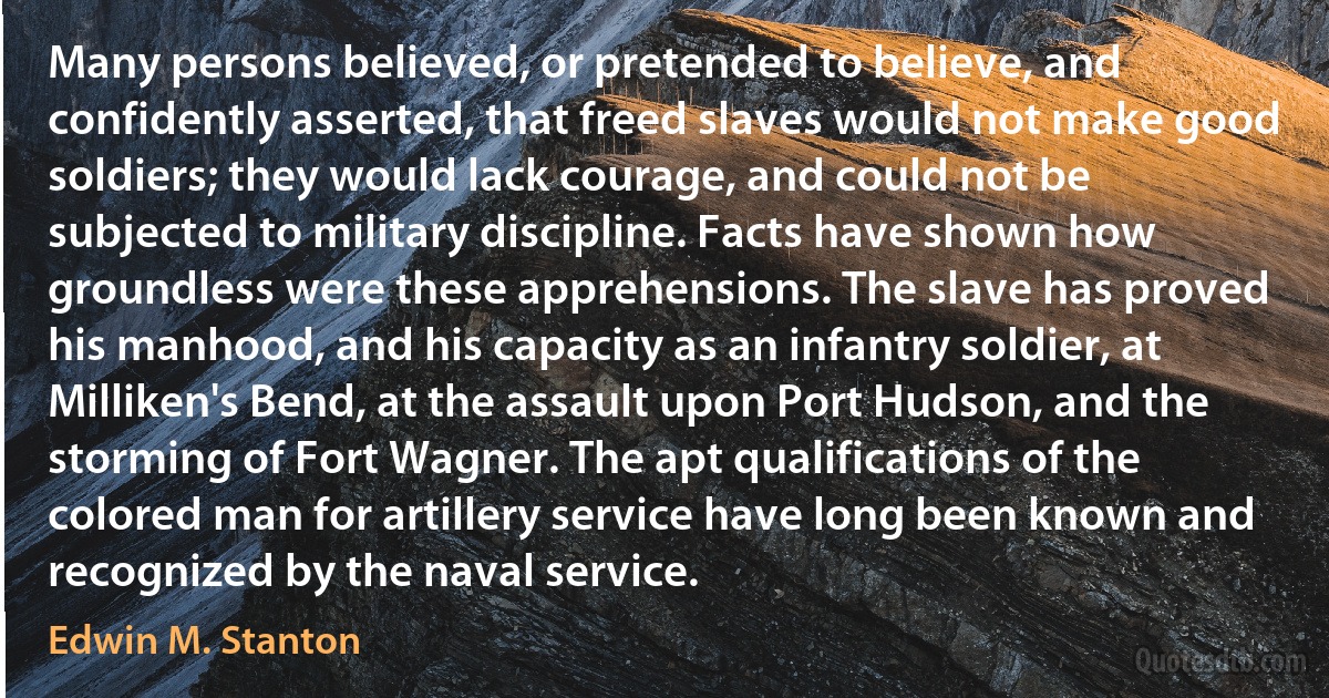 Many persons believed, or pretended to believe, and confidently asserted, that freed slaves would not make good soldiers; they would lack courage, and could not be subjected to military discipline. Facts have shown how groundless were these apprehensions. The slave has proved his manhood, and his capacity as an infantry soldier, at Milliken's Bend, at the assault upon Port Hudson, and the storming of Fort Wagner. The apt qualifications of the colored man for artillery service have long been known and recognized by the naval service. (Edwin M. Stanton)