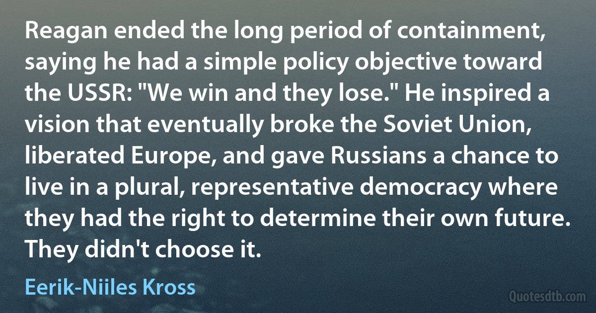 Reagan ended the long period of containment, saying he had a simple policy objective toward the USSR: "We win and they lose." He inspired a vision that eventually broke the Soviet Union, liberated Europe, and gave Russians a chance to live in a plural, representative democracy where they had the right to determine their own future. They didn't choose it. (Eerik-Niiles Kross)