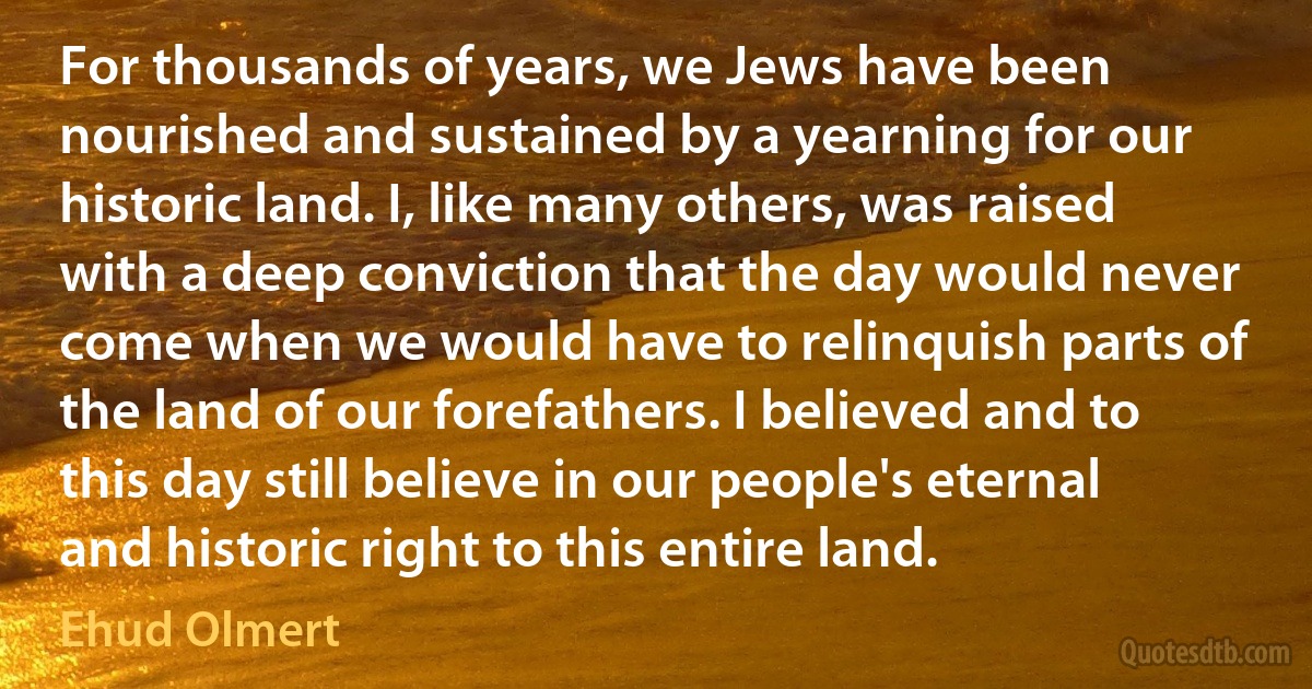 For thousands of years, we Jews have been nourished and sustained by a yearning for our historic land. I, like many others, was raised with a deep conviction that the day would never come when we would have to relinquish parts of the land of our forefathers. I believed and to this day still believe in our people's eternal and historic right to this entire land. (Ehud Olmert)