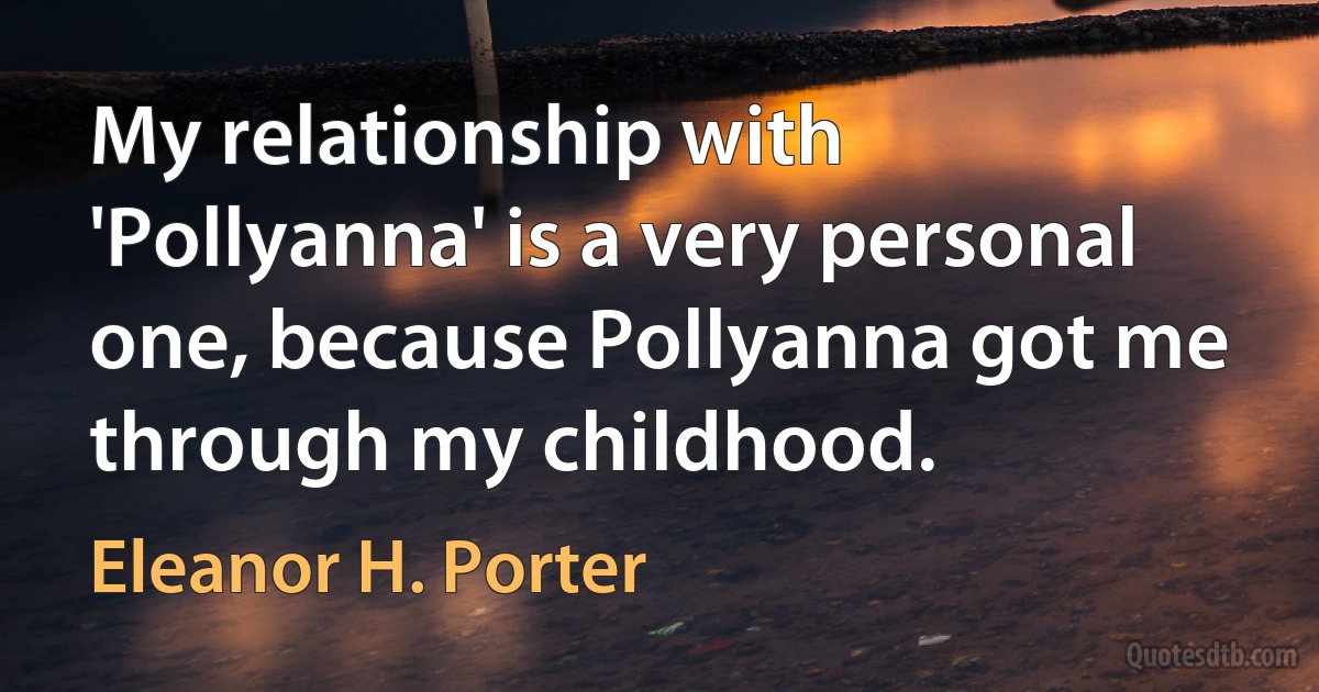 My relationship with 'Pollyanna' is a very personal one, because Pollyanna got me through my childhood. (Eleanor H. Porter)