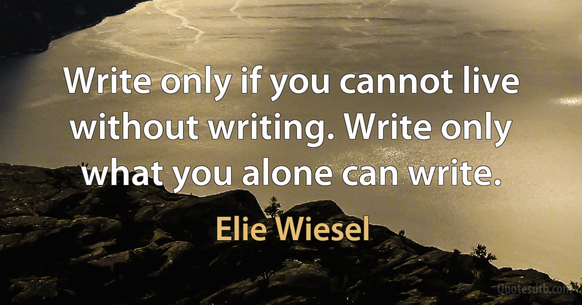 Write only if you cannot live without writing. Write only what you alone can write. (Elie Wiesel)