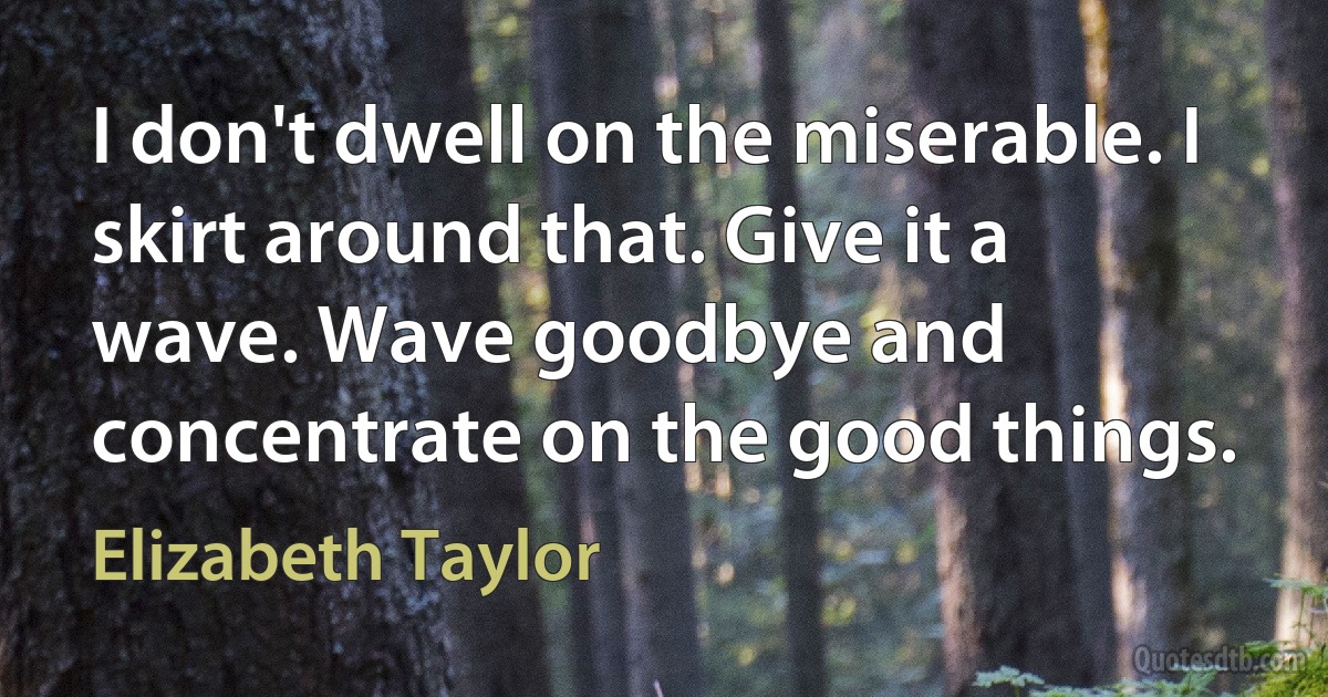 I don't dwell on the miserable. I skirt around that. Give it a wave. Wave goodbye and concentrate on the good things. (Elizabeth Taylor)