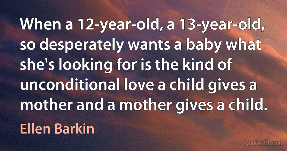 When a 12-year-old, a 13-year-old, so desperately wants a baby what she's looking for is the kind of unconditional love a child gives a mother and a mother gives a child. (Ellen Barkin)