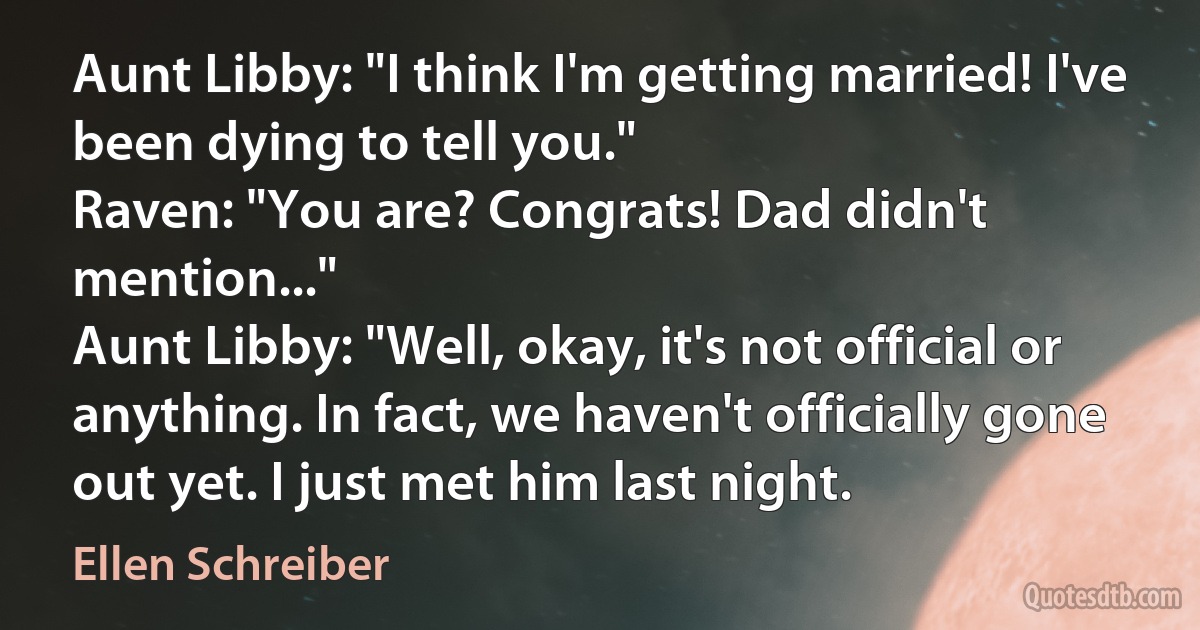 Aunt Libby: "I think I'm getting married! I've been dying to tell you."
Raven: "You are? Congrats! Dad didn't mention..."
Aunt Libby: "Well, okay, it's not official or anything. In fact, we haven't officially gone out yet. I just met him last night. (Ellen Schreiber)