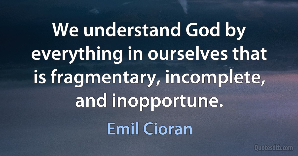 We understand God by everything in ourselves that is fragmentary, incomplete, and inopportune. (Emil Cioran)