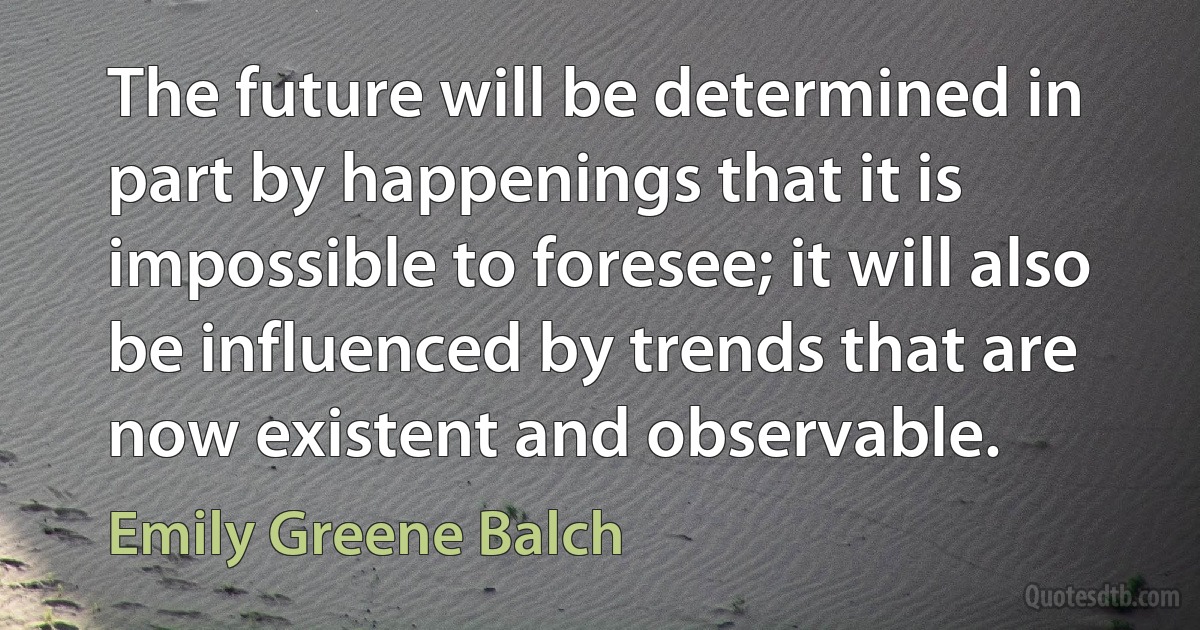 The future will be determined in part by happenings that it is impossible to foresee; it will also be influenced by trends that are now existent and observable. (Emily Greene Balch)