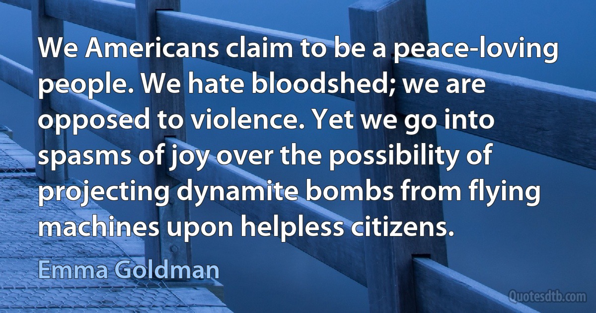 We Americans claim to be a peace-loving people. We hate bloodshed; we are opposed to violence. Yet we go into spasms of joy over the possibility of projecting dynamite bombs from flying machines upon helpless citizens. (Emma Goldman)