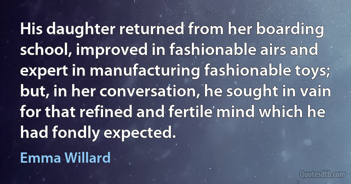 His daughter returned from her boarding school, improved in fashionable airs and expert in manufacturing fashionable toys; but, in her conversation, he sought in vain for that refined and fertile mind which he had fondly expected. (Emma Willard)