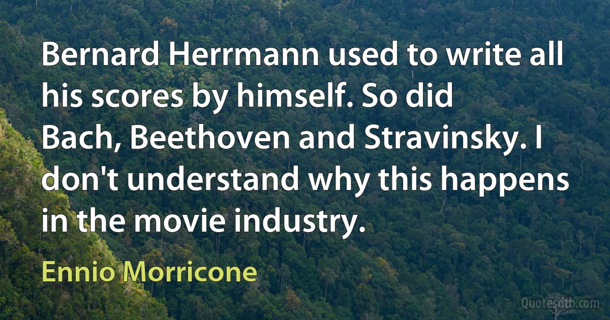 Bernard Herrmann used to write all his scores by himself. So did Bach, Beethoven and Stravinsky. I don't understand why this happens in the movie industry. (Ennio Morricone)