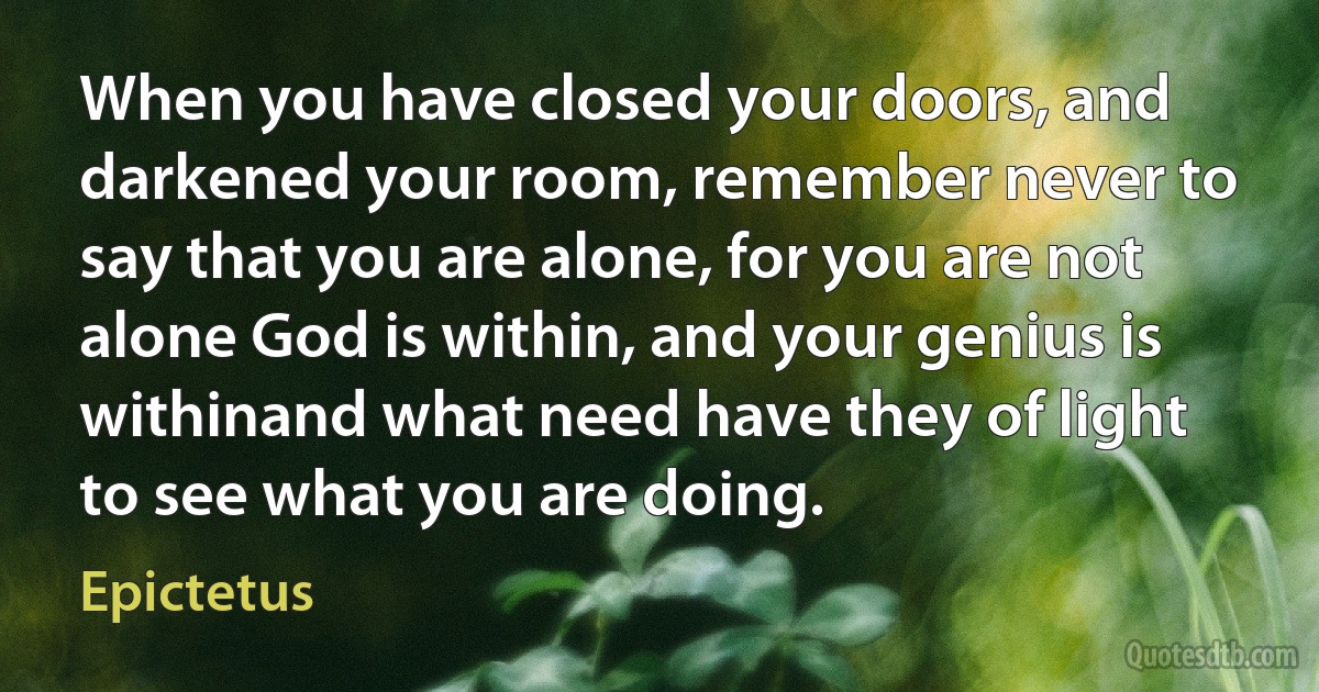 When you have closed your doors, and darkened your room, remember never to say that you are alone, for you are not alone God is within, and your genius is withinand what need have they of light to see what you are doing. (Epictetus)