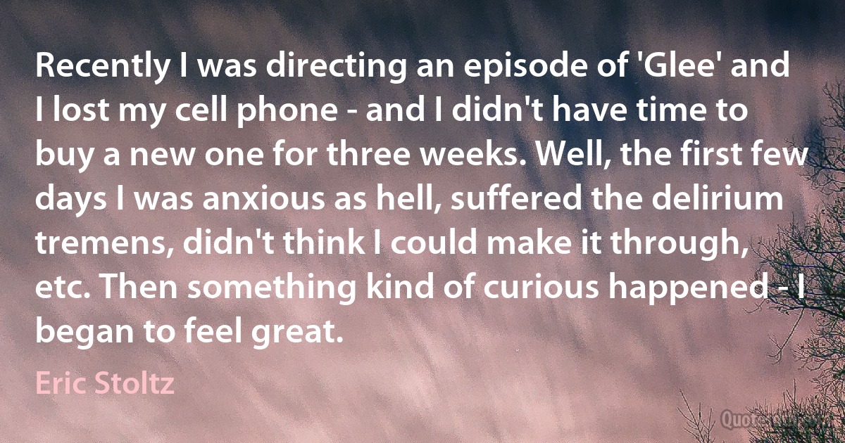 Recently I was directing an episode of 'Glee' and I lost my cell phone - and I didn't have time to buy a new one for three weeks. Well, the first few days I was anxious as hell, suffered the delirium tremens, didn't think I could make it through, etc. Then something kind of curious happened - I began to feel great. (Eric Stoltz)