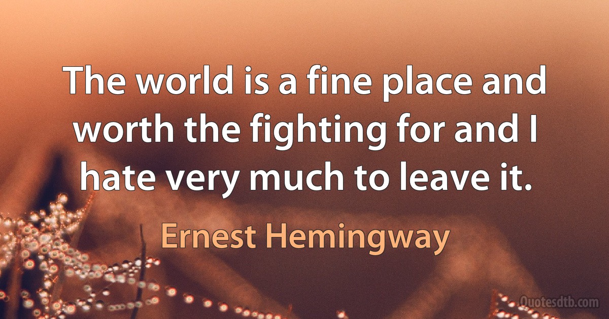 The world is a fine place and worth the fighting for and I hate very much to leave it. (Ernest Hemingway)