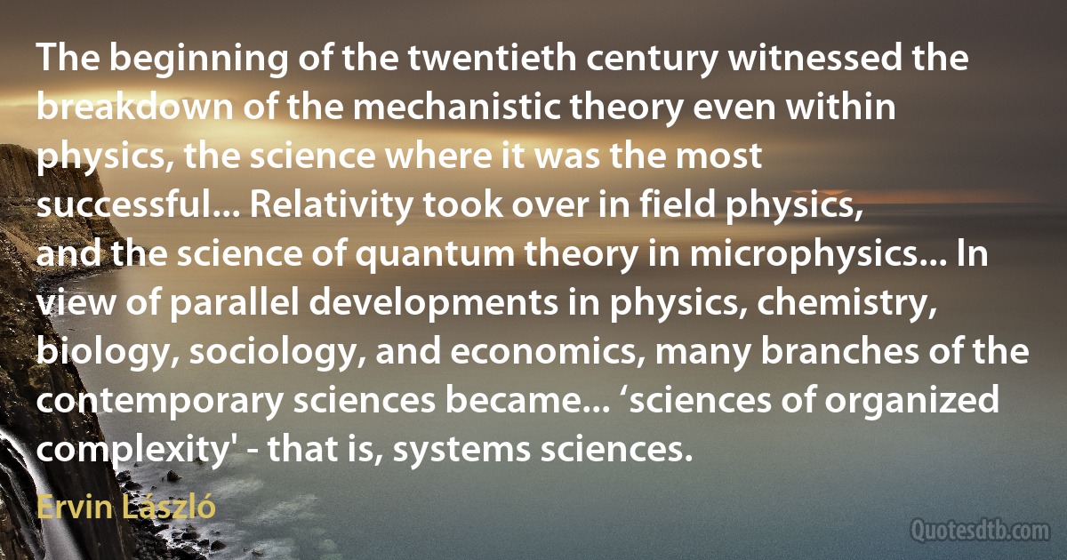 The beginning of the twentieth century witnessed the breakdown of the mechanistic theory even within physics, the science where it was the most successful... Relativity took over in field physics, and the science of quantum theory in microphysics... In view of parallel developments in physics, chemistry, biology, sociology, and economics, many branches of the contemporary sciences became... ‘sciences of organized complexity' - that is, systems sciences. (Ervin László)