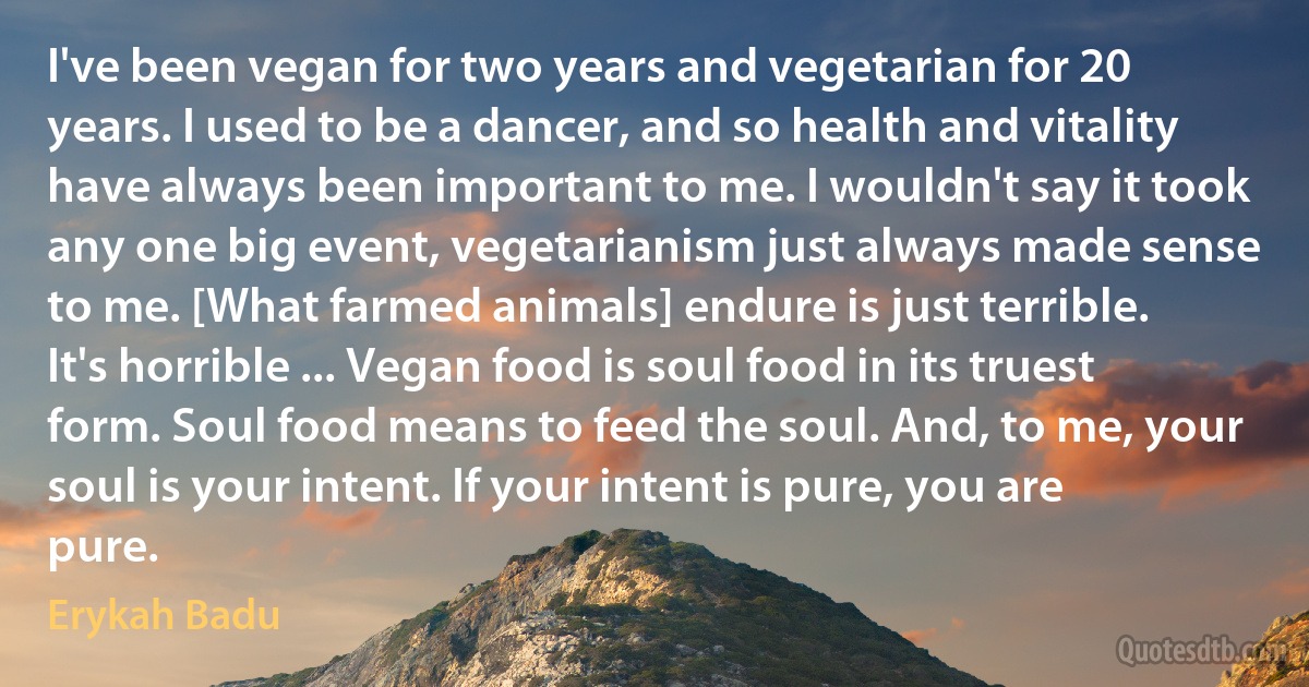 I've been vegan for two years and vegetarian for 20 years. I used to be a dancer, and so health and vitality have always been important to me. I wouldn't say it took any one big event, vegetarianism just always made sense to me. [What farmed animals] endure is just terrible. It's horrible ... Vegan food is soul food in its truest form. Soul food means to feed the soul. And, to me, your soul is your intent. If your intent is pure, you are pure. (Erykah Badu)