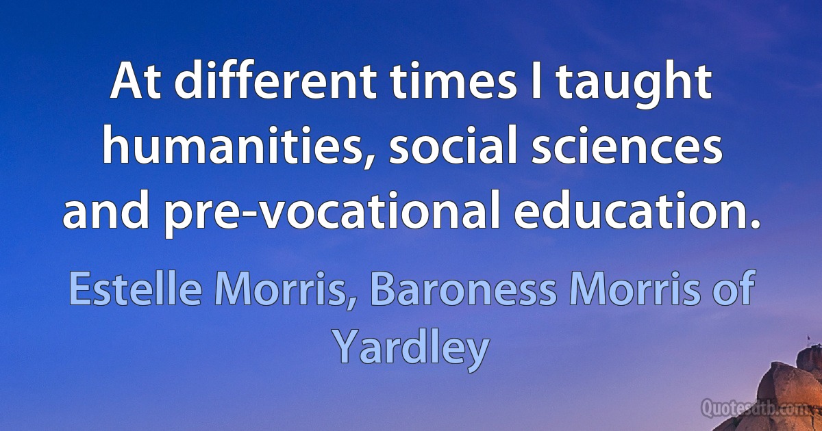 At different times I taught humanities, social sciences and pre-vocational education. (Estelle Morris, Baroness Morris of Yardley)