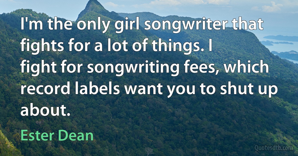 I'm the only girl songwriter that fights for a lot of things. I fight for songwriting fees, which record labels want you to shut up about. (Ester Dean)