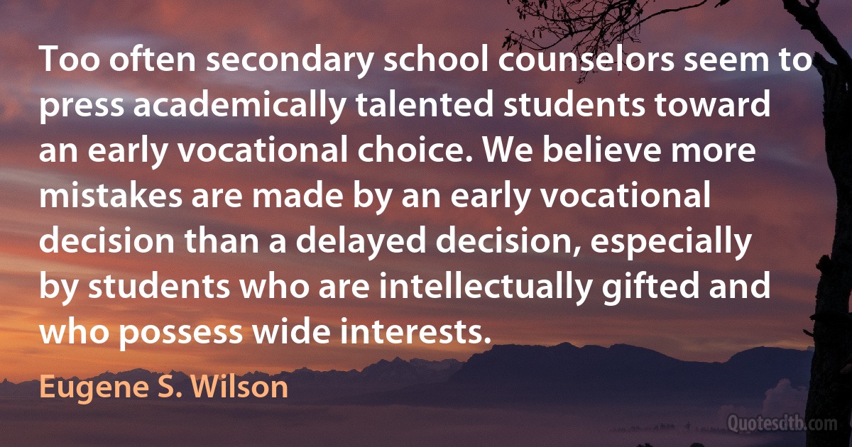 Too often secondary school counselors seem to press academically talented students toward an early vocational choice. We believe more mistakes are made by an early vocational decision than a delayed decision, especially by students who are intellectually gifted and who possess wide interests. (Eugene S. Wilson)