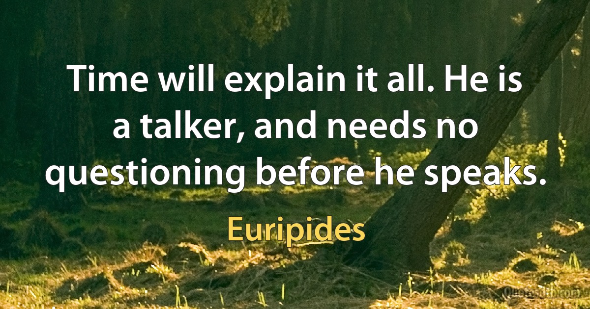 Time will explain it all. He is a talker, and needs no questioning before he speaks. (Euripides)