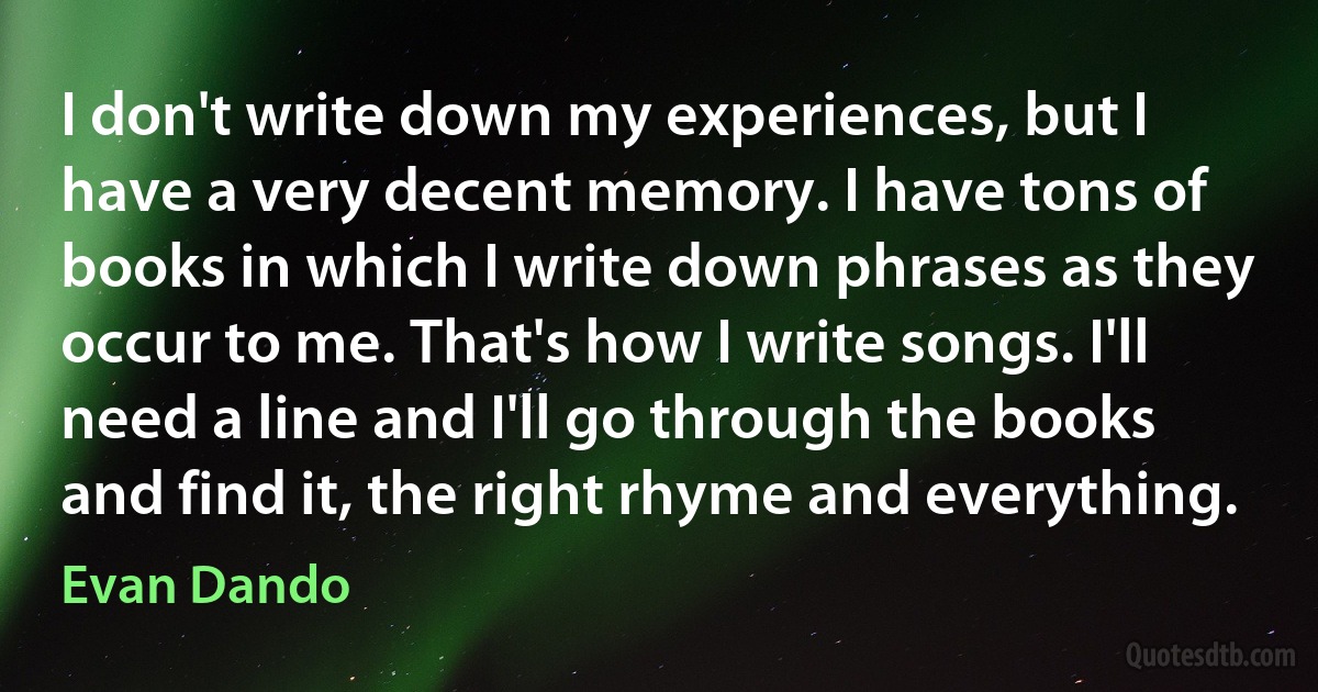 I don't write down my experiences, but I have a very decent memory. I have tons of books in which I write down phrases as they occur to me. That's how I write songs. I'll need a line and I'll go through the books and find it, the right rhyme and everything. (Evan Dando)