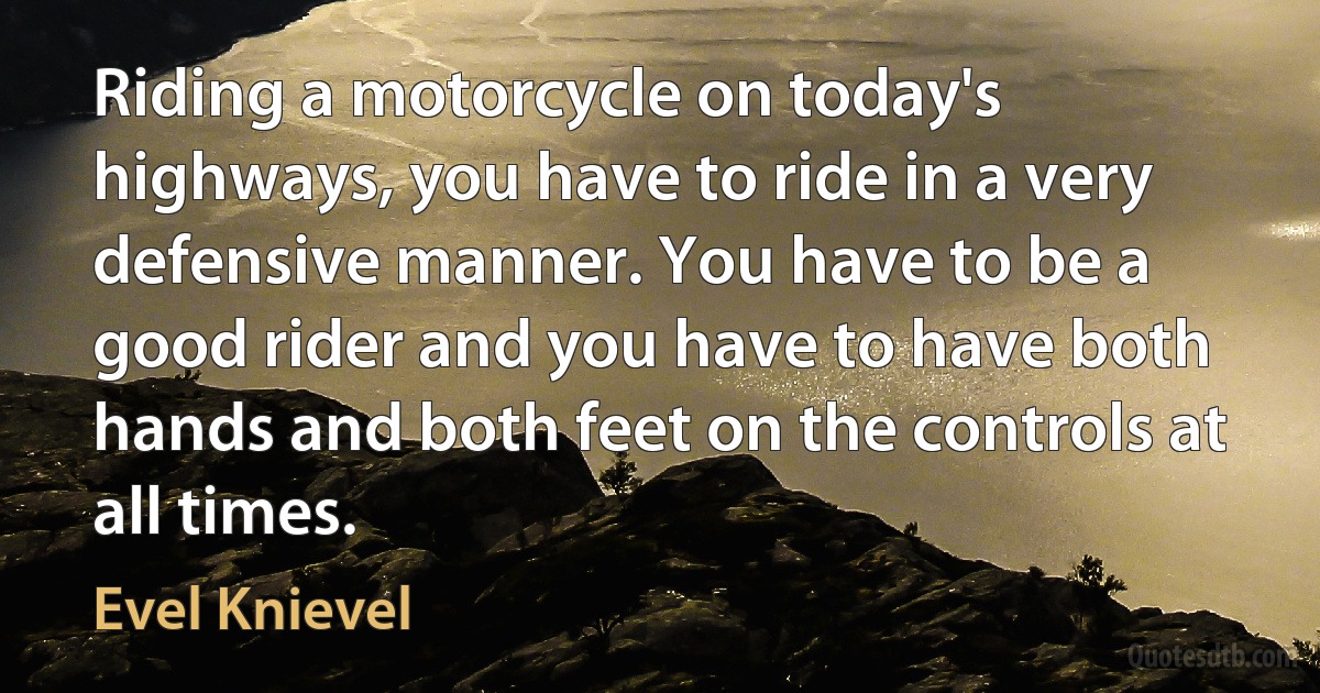 Riding a motorcycle on today's highways, you have to ride in a very defensive manner. You have to be a good rider and you have to have both hands and both feet on the controls at all times. (Evel Knievel)