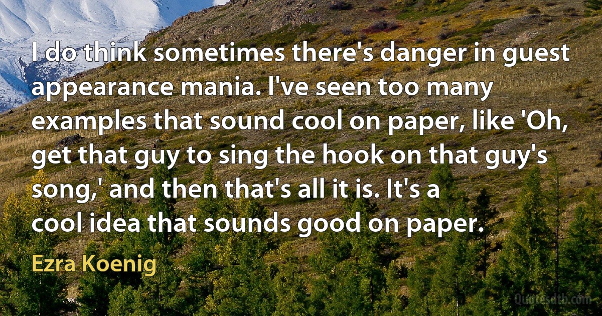 I do think sometimes there's danger in guest appearance mania. I've seen too many examples that sound cool on paper, like 'Oh, get that guy to sing the hook on that guy's song,' and then that's all it is. It's a cool idea that sounds good on paper. (Ezra Koenig)