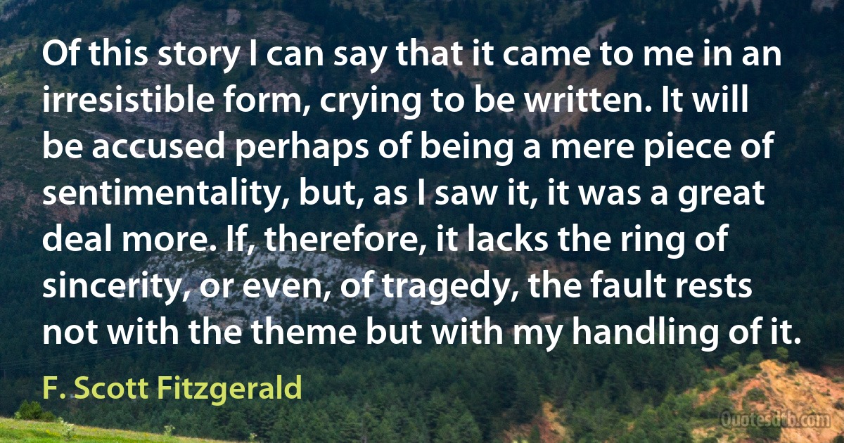 Of this story I can say that it came to me in an irresistible form, crying to be written. It will be accused perhaps of being a mere piece of sentimentality, but, as I saw it, it was a great deal more. If, therefore, it lacks the ring of sincerity, or even, of tragedy, the fault rests not with the theme but with my handling of it. (F. Scott Fitzgerald)