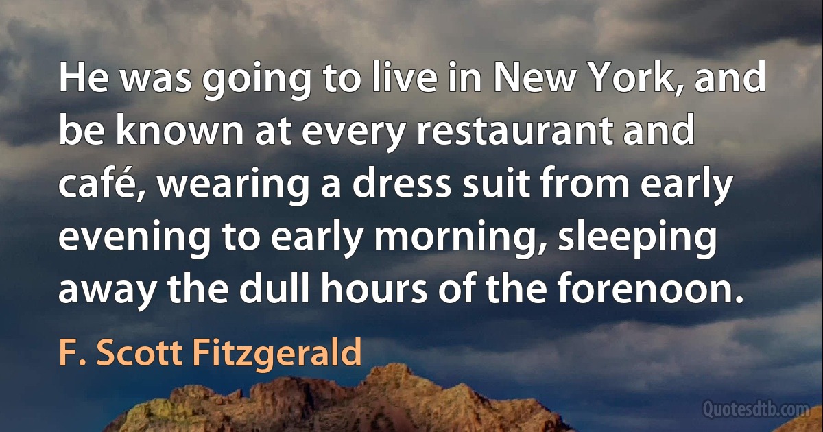 He was going to live in New York, and be known at every restaurant and café, wearing a dress suit from early evening to early morning, sleeping away the dull hours of the forenoon. (F. Scott Fitzgerald)